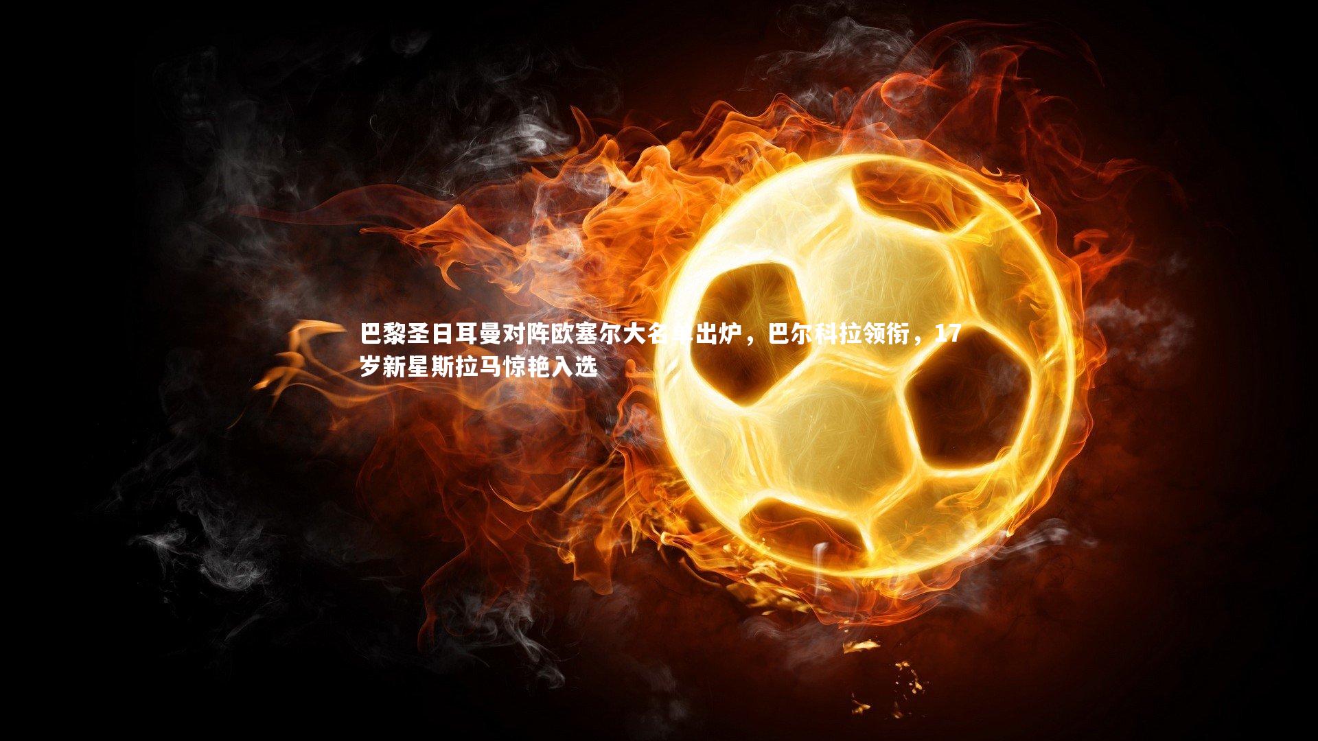 KAIYUN开云_巴黎圣日耳曼对阵欧塞尔大名单出炉，巴尔科拉领衔，17岁新星斯拉马惊艳入选