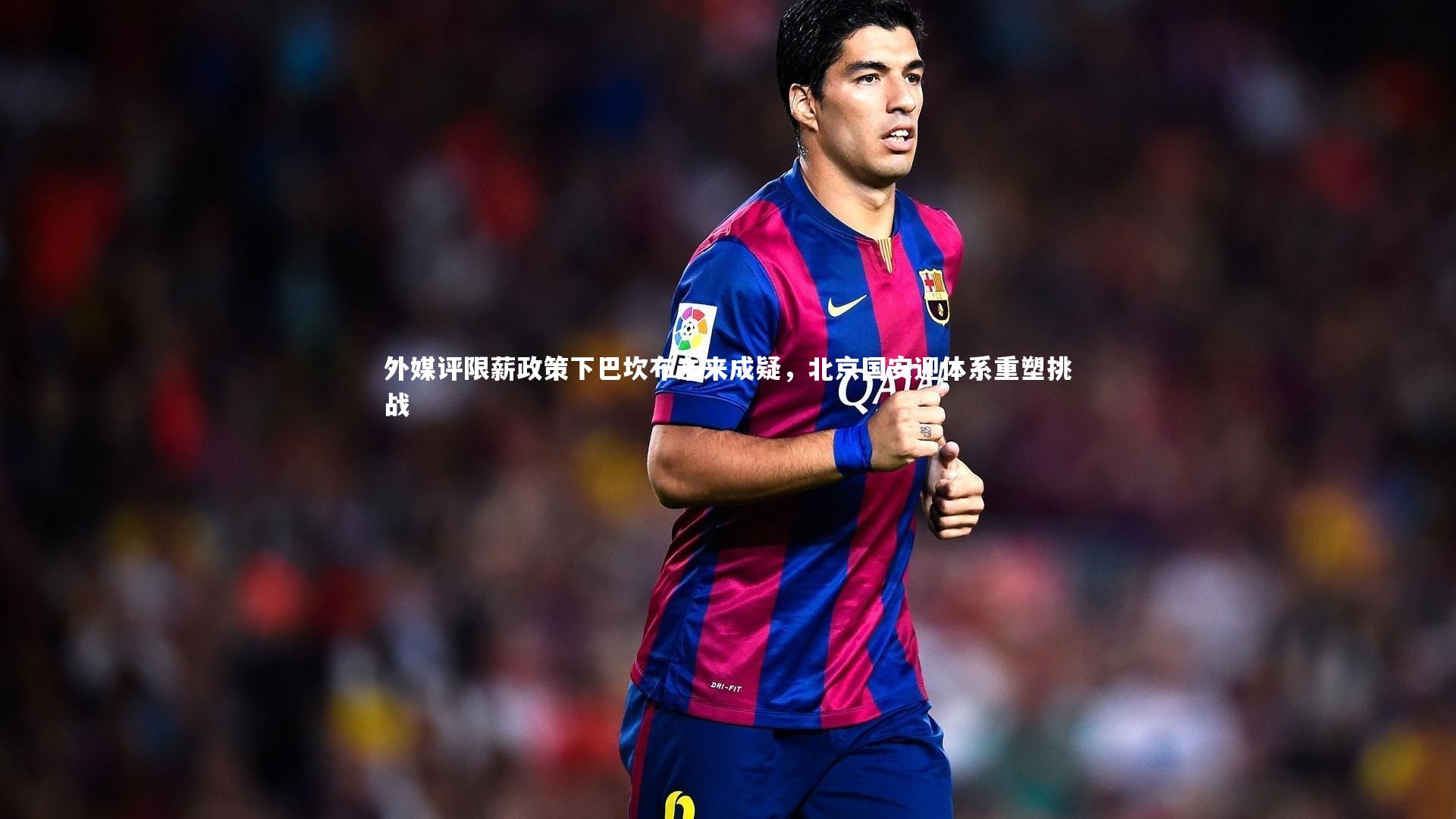 外媒评限薪政策下巴坎布未来成疑，北京国安迎体系重塑挑战